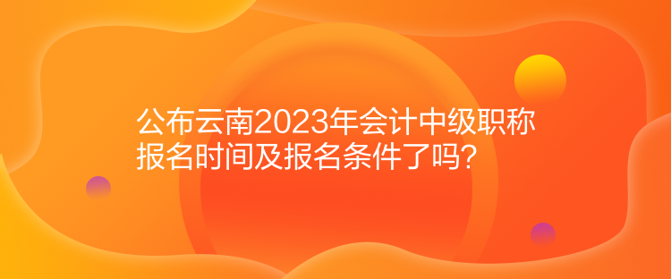 公布云南2023年會(huì)計(jì)中級(jí)職稱報(bào)名時(shí)間及報(bào)名條件了嗎？