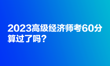 2023高級經(jīng)濟(jì)師考60分，算過了嗎？