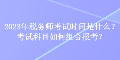 2023年稅務(wù)師考試時間是什么？考試科目如何組合報考？