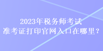 2023年稅務(wù)師考試準(zhǔn)考證打印官網(wǎng)入口在哪里？