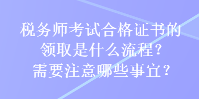 稅務(wù)師考試合格證書的領(lǐng)取是什么流程？需要注意哪些事宜？