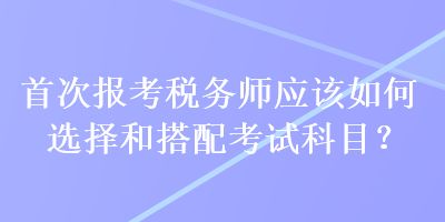 首次報(bào)考稅務(wù)師應(yīng)該如何選擇和搭配考試科目？