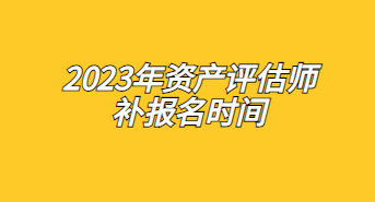 2023年資產評估師補報名時間：7月17日至7月26日