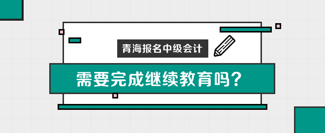 青海報名中級會計職稱需要完成繼續(xù)教育嗎？