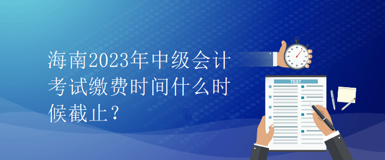 海南2023年中級(jí)會(huì)計(jì)考試?yán)U費(fèi)時(shí)間什么時(shí)候截止？