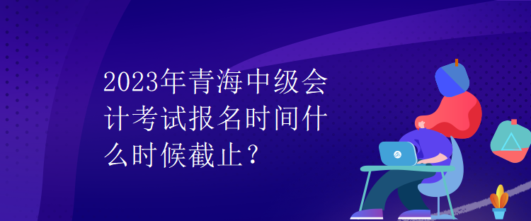 2023年青海中級(jí)會(huì)計(jì)考試報(bào)名時(shí)間什么時(shí)候截止？