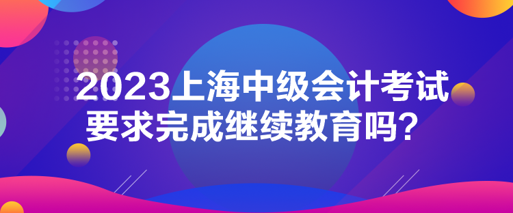 2023上海中級會計考試要求完成繼續(xù)教育嗎？