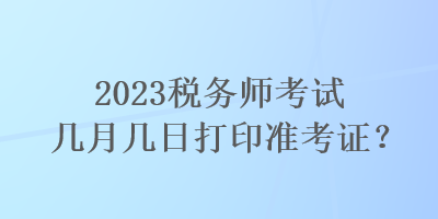 2023稅務(wù)師考試幾月幾日打印準(zhǔn)考證？