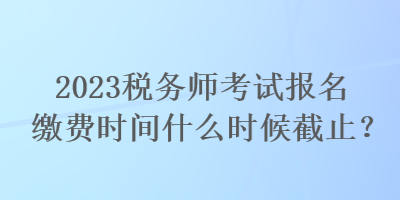 2023稅務(wù)師考試報(bào)名繳費(fèi)時(shí)間什么時(shí)候截止？