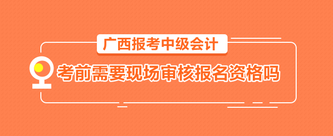 廣西報(bào)考中級會計(jì)需要考前到會計(jì)管理機(jī)構(gòu)現(xiàn)場審核報(bào)名資格嗎？