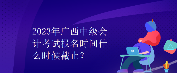 2023年廣西中級會計考試報名時間什么時候截止？