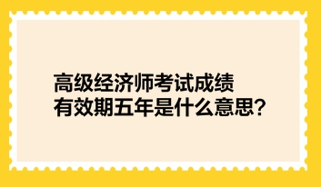 高級經(jīng)濟師考試成績有效期五年是什么意思？