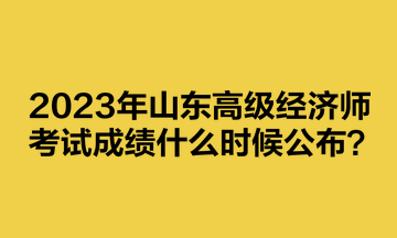 2023年山東高級(jí)經(jīng)濟(jì)師考試成績(jī)什么時(shí)候公布？