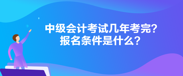 中級會計考試幾年考完？報名條件是什么？