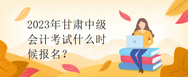 2023年甘肅中級(jí)會(huì)計(jì)考試什么時(shí)候報(bào)名？