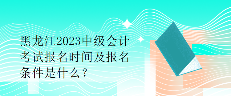 黑龍江2023中級會計考試報名時間及報名條件是什么？