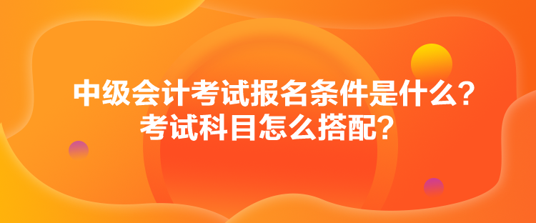 中級(jí)會(huì)計(jì)考試報(bào)名條件是什么？考試科目怎么搭配？