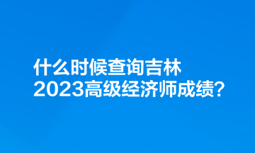 什么時(shí)候查詢吉林2023高級(jí)經(jīng)濟(jì)師成績(jī)？