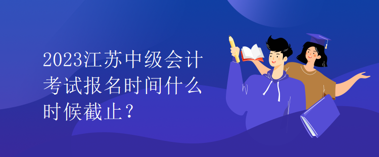 2023江蘇中級會計考試報名時間什么時候截止？