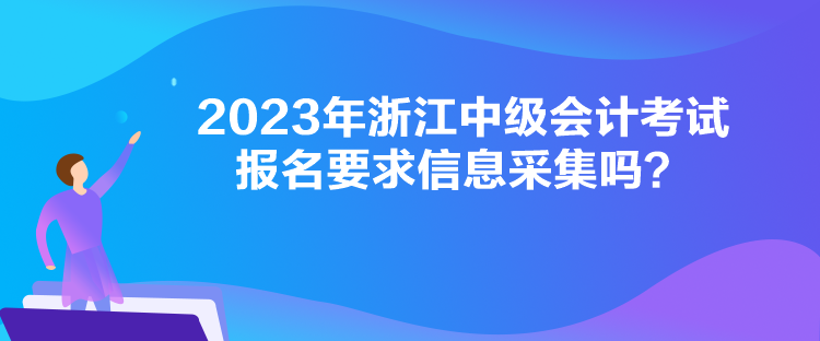 2023年浙江中級會計考試報名要求信息采集嗎？