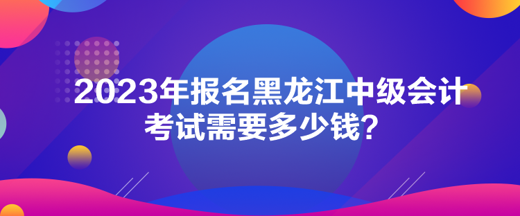 2023年報(bào)名黑龍江中級(jí)會(huì)計(jì)考試需要多少錢？