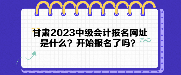 甘肅2023中級會計報名網(wǎng)址是什么？開始報名了嗎？