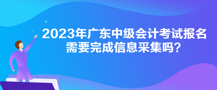 2023年廣東中級(jí)會(huì)計(jì)考試報(bào)名需要完成信息采集嗎？