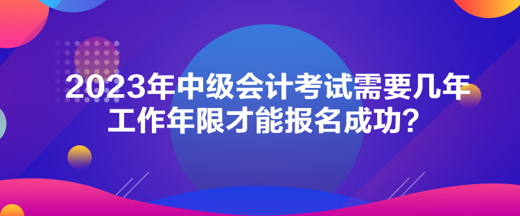 2023年中級會計考試需要幾年工作年限才能報名成功？