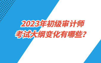 2023年初級審計師考試大綱變化有哪些？