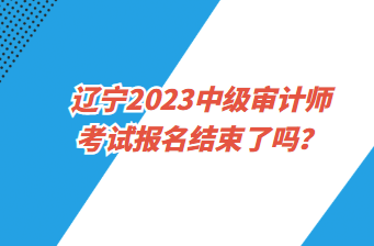 遼寧2023中級(jí)審計(jì)師考試報(bào)名截止了嗎？