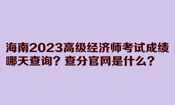 海南2023高級(jí)經(jīng)濟(jì)師考試成績(jī)哪天查詢？查分官網(wǎng)是什么？