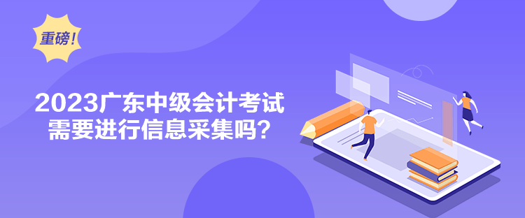 2023廣東中級會計考試需要進行信息采集嗎？