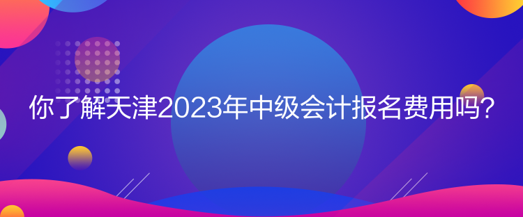 你了解天津2023年中級(jí)會(huì)計(jì)報(bào)名費(fèi)用嗎？