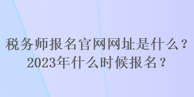 稅務(wù)師報名官網(wǎng)網(wǎng)址是什么？2023年什么時候報名？