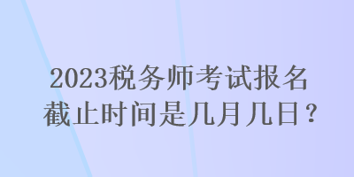 2023稅務(wù)師考試報(bào)名截止時(shí)間是幾月幾日？