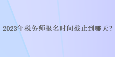 2023年稅務(wù)師報(bào)名時(shí)間截止到哪天？