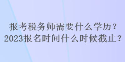 報(bào)考稅務(wù)師需要什么學(xué)歷？2023報(bào)名時(shí)間什么時(shí)候截止？