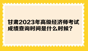 甘肅2023年高級經(jīng)濟師考試成績查詢時間是什么時候？在哪查詢？