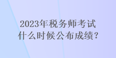 2023年稅務師考試什么時候公布成績？