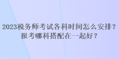 2023稅務(wù)師考試各科時(shí)間怎么安排？報(bào)考哪科搭配在一起好？