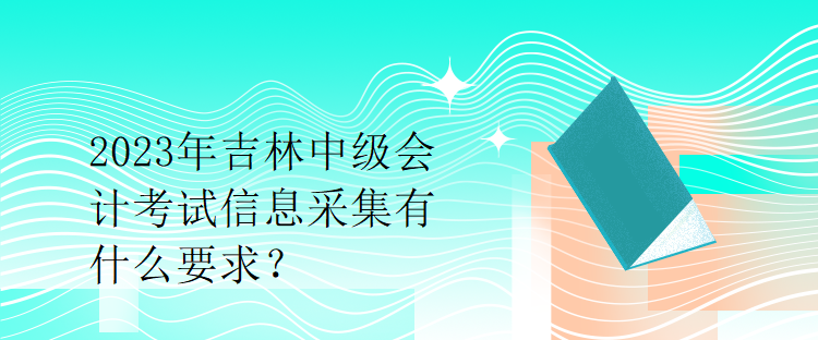 2023年吉林中級會計(jì)考試信息采集有什么要求？