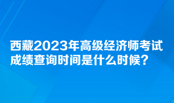 西藏2023年高級經濟師考試成績查詢時間是什么時候？