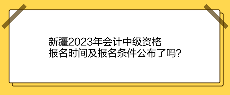 新疆2023年會計中級資格報名時間及報名條件公布了嗎？