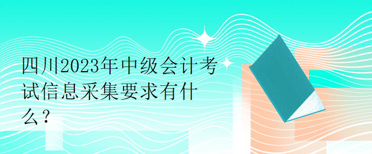 四川2023年中級會(huì)計(jì)考試信息采集要求有什么？