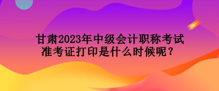 甘肅2023年中級會計職稱考試準考證打印是什么時候呢？