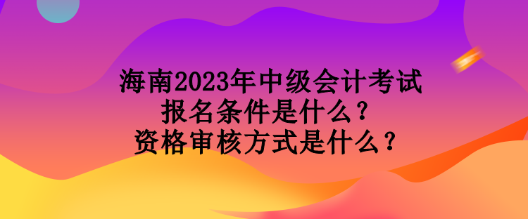 海南2023年中級會計考試報名條件是什么？資格審核方式是什么？