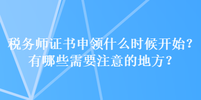 稅務(wù)師證書申領(lǐng)什么時候開始？有哪些需要注意的地方？