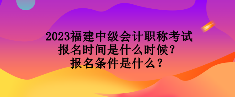 2023福建中級會計職稱考試報名時間是什么時候？報名條件是什么？