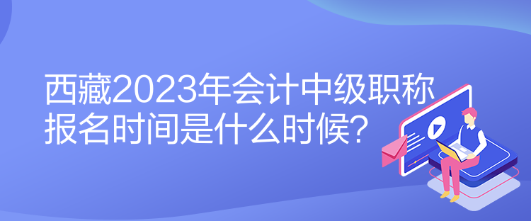 西藏2023年會計中級職稱報名時間是什么時候？