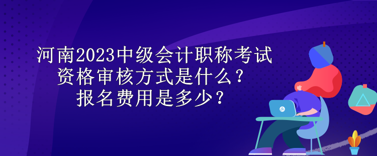 河南2023中級會(huì)計(jì)職稱考試資格審核方式是什么？報(bào)名費(fèi)用是多少？